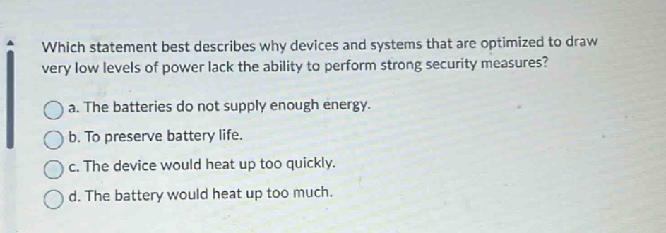 which statement best describes why devices and systems that are optimized to draw very low levels of power lack the ability to perform strong security measures?\na. the batteries do not supply enough energy.\nb. to preserve battery life.\nc. the device would heat up too quickly.\nd. the battery would heat up too much.