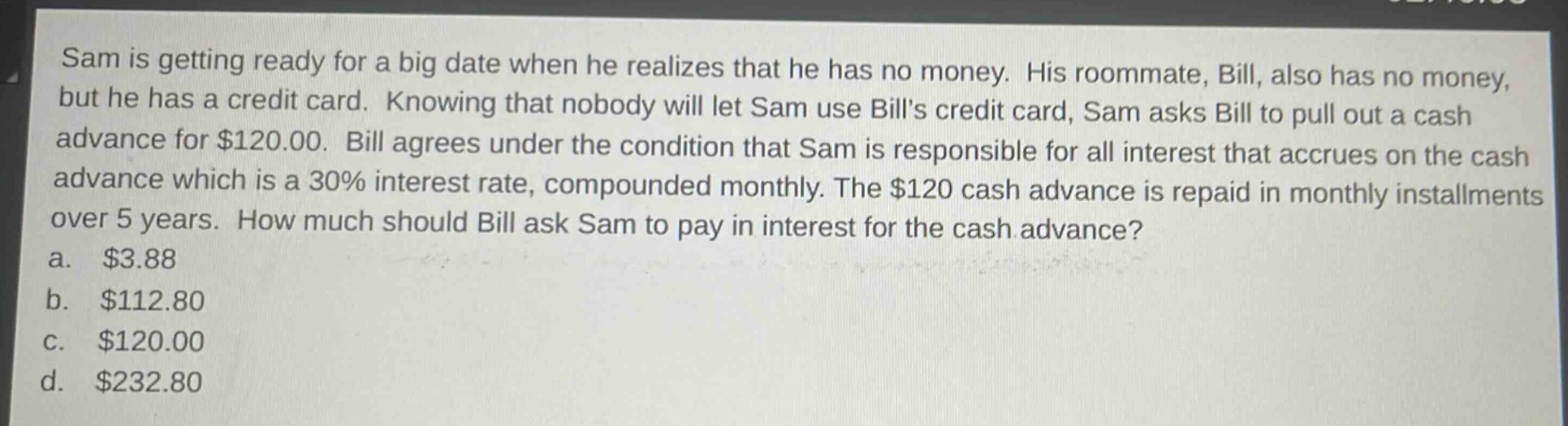sam is getting ready for a big date when he realizes that he has no money. his roommate, bill, also has no money, but he has a credit card. knowing that nobody will let sam use bills credit card, sam asks bill to pull out a cash advance for $120.00. bill agrees under the condition that sam is responsible for all interest that accrues on the cash advance which is a 30% interest rate, compounded monthly. the $120 cash advance is repaid in monthly installments over 5 years. how much should bill ask sam to pay in interest for the cash advance?\na. $3.88\nb. $112.80\nc. $120.00\nd. $232.80