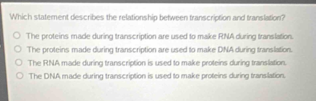 which statement describes the relationship between transcription and translation?\nthe proteins made during transcription are used to make rna during translation.\nthe proteins made during transcription are used to make dna during translation.\nthe rna made during transcription is used to make proteins during translation.\nthe dna made during transcription is used to make proteins during translation.