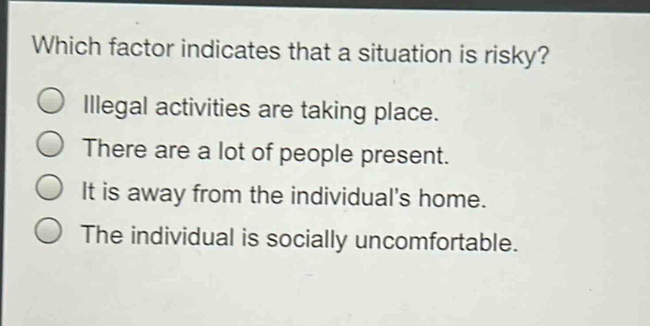 which factor indicates that a situation is risky?\nillegal activities are taking place.\nthere are a lot of people present.\nit is away from the individuals home.\nthe individual is socially uncomfortable.