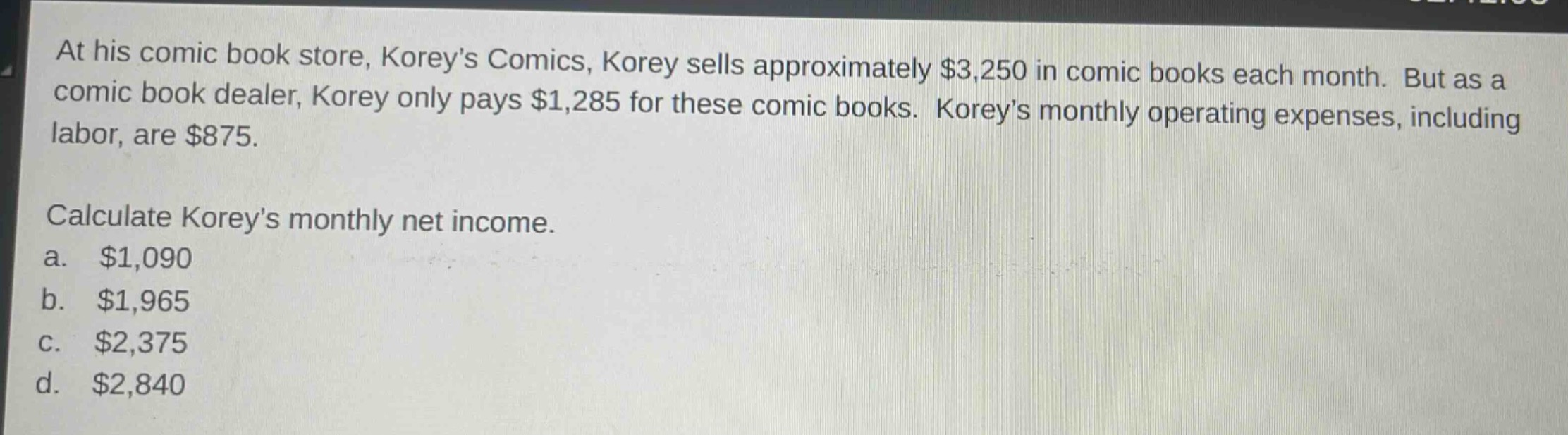 at his comic book store, koreys comics, korey sells approximately $3,250 in comic books each month. but as a comic book dealer, korey only pays $1,285 for these comic books. koreys monthly operating expenses, including labor, are $875. calculate koreys monthly net income. a. $1,090 b. $1,965 c. $2,375 d. $2,840