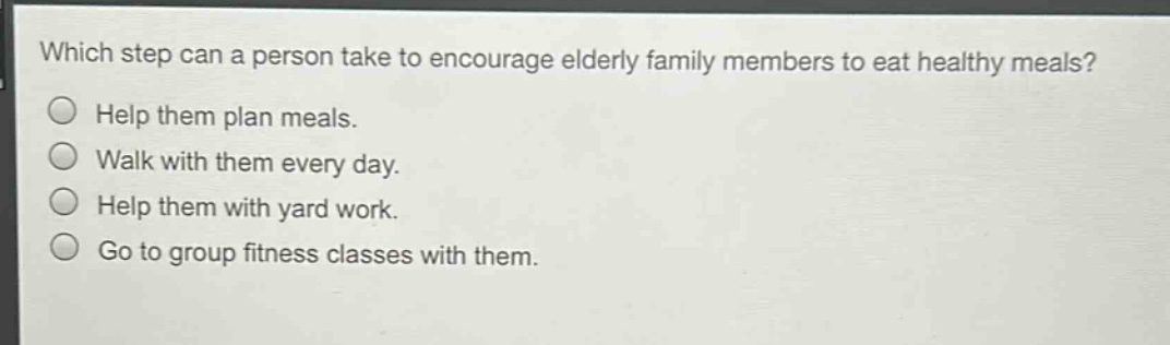 which step can a person take to encourage elderly family members to eat healthy meals?\nhelp them plan meals.\nwalk with them every day.\nhelp them with yard work.\ngo to group fitness classes with them.