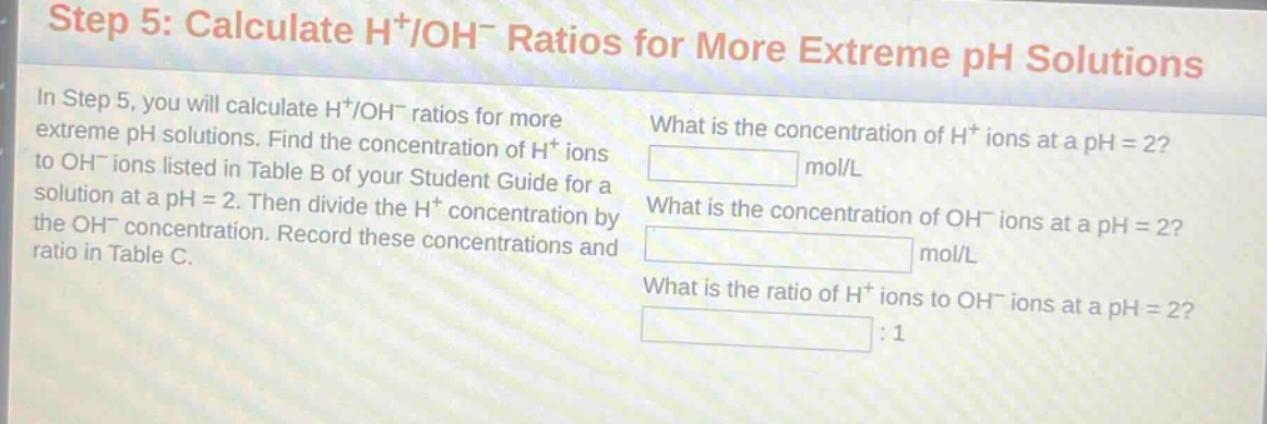 step 5: calculate h+/oh- ratios for more extreme ph solutions\nin step 5, you will calculate h+/oh- ratios for more extreme ph solutions. find the concentration of h+ ions to oh- ions listed in table b of your student guide for a solution at a ph = 2. then divide the h+ concentration by the oh- concentration. record these concentrations and ratio in table c.\nwhat is the concentration of h+ ions at a ph = 2?\nmol/l\nwhat is the concentration of oh- ions at a ph = 2?\nmol/l\nwhat is the ratio of h+ ions to oh- ions at a ph = 2?\n:1