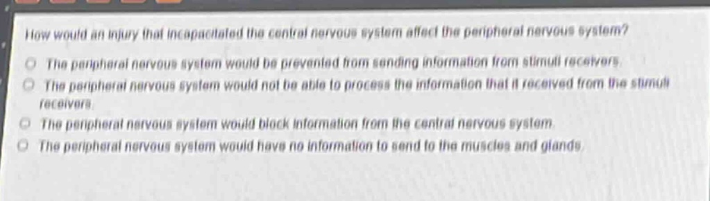 how would an injury that incapacitated the central nervous system affect the peripheral nervous system?\nthe peripheral nervous system would be prevented from sending information from stimuli receivers.\nthe peripheral nervous system would not be able to process the information that it received from the stimuli receivers.\nthe peripheral nervous system would block information from the central nervous system.\nthe peripheral nervous system would have no information to send to the muscles and glands.