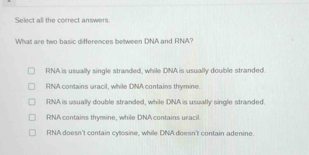 select all the correct answers.\nwhat are two basic differences between dna and rna?\nrna is usually single stranded, while dna is usually double stranded.\nrna contains uracil, while dna contains thymine.\nrna is usually double stranded, while dna is usually single stranded.\nrna contains thymine, while dna contains uracil.\nrna doesnt contain cytosine, while dna doesnt contain adenine.