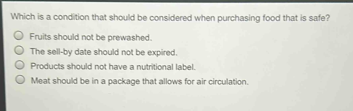 which is a condition that should be considered when purchasing food that is safe?\nfruits should not be prewashed.\nthe sell - by date should not be expired.\nproducts should not have a nutritional label.\nmeat should be in a package that allows for air circulation.