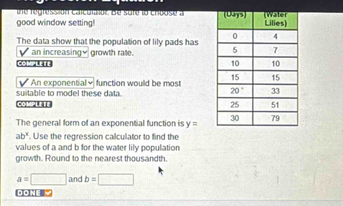 the regression calculator. be sure to choose a good window setting!\nthe data show that the population of lily pads has an increasing growth rate.\ncomplete\nan exponential function would be most suitable to model these data.\ncomplete\nthe general form of an exponential function is y = ab^x. use the regression calculator to find the values of a and b for the water lily population growth. round to the nearest thousandth.\na = and b = \ndone