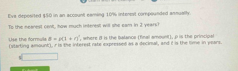 eva deposited $50 in an account earning 10% interest compounded annually. to the nearest cent, how much interest will she earn in 2 years? use the formula $b = p(1 + r)^t$, where $b$ is the balance (final amount), $p$ is the principal (starting amount), $r$ is the interest rate expressed as a decimal, and $t$ is the time in years.