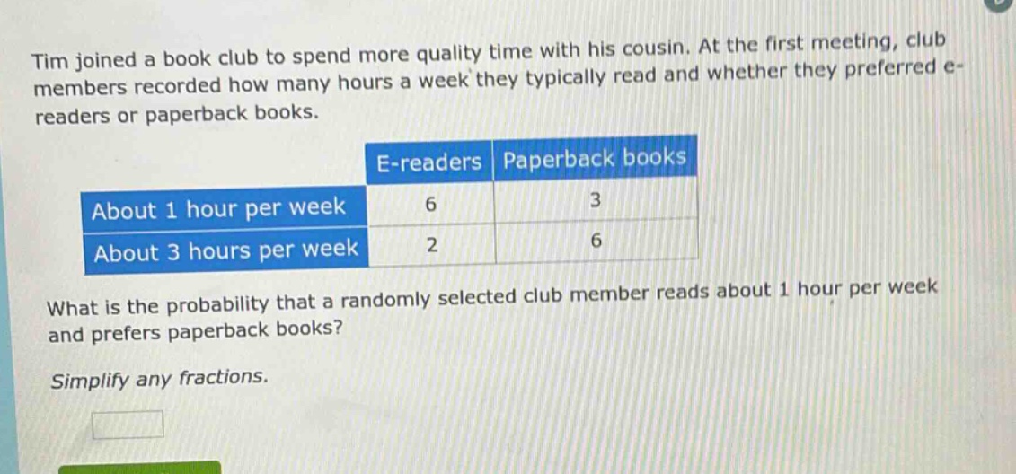 tim joined a book club to spend more quality time with his cousin. at the first meeting, club members recorded how many hours a week they typically read and whether they preferred e - readers or paperback books.\n| |e - readers|paperback books|\n|--|--|--|\n|about 1 hour per week|6|3|\n|about 3 hours per week|2|6|\nwhat is the probability that a randomly selected club member reads about 1 hour per week and prefers paperback books?\nsimplify any fractions.