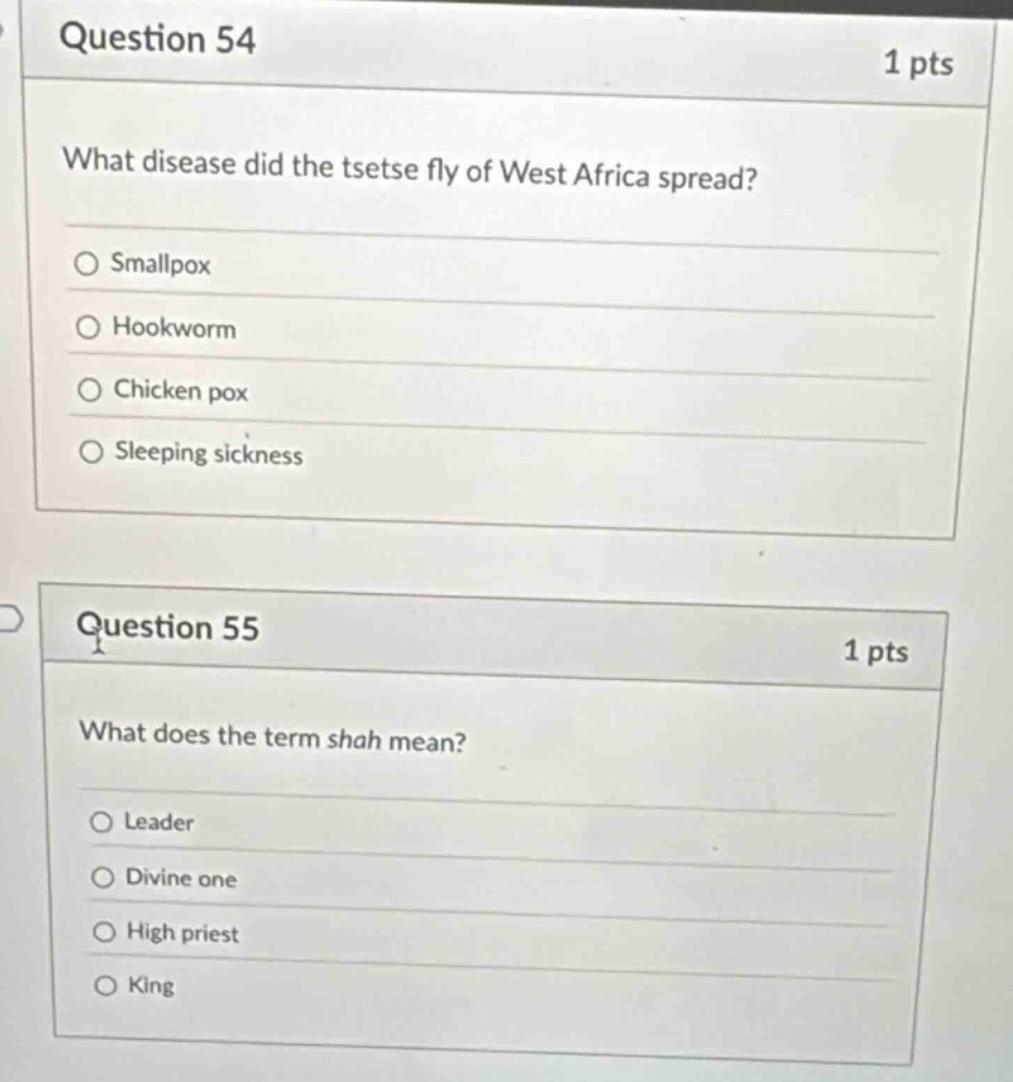 question 54\n1 pts\nwhat disease did the tsetse fly of west africa spread?\n○ smallpox\n○ hookworm\n○ chicken pox\n○ sleeping sickness\nquestion 55\n1 pts\nwhat does the term shah mean?\n○ leader\n○ divine one\n○ high priest\n○ king
