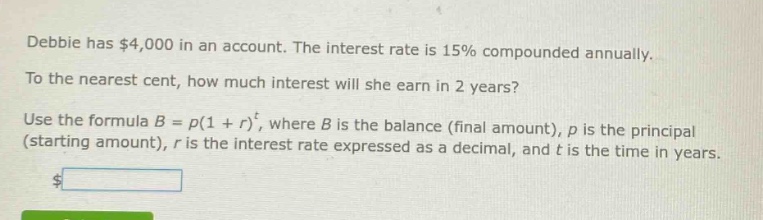 debbie has $4,000 in an account. the interest rate is 15% compounded annually. to the nearest cent, how much interest will she earn in 2 years? use the formula $b = p(1 + r)^t$, where $b$ is the balance (final amount), $p$ is the principal (starting amount), $r$ is the interest rate expressed as a decimal, and $t$ is the time in years.