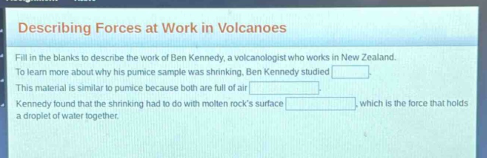 describing forces at work in volcanoes\nfill in the blanks to describe the work of ben kennedy, a volcanologist who works in new zealand.\nto learn more about why his pumice sample was shrinking, ben kennedy studied blank.\nthis material is similar to pumice because both are full of air blank.\nkennedy found that the shrinking had to do with molten rocks surface blank, which is the force that holds a droplet of water together.
