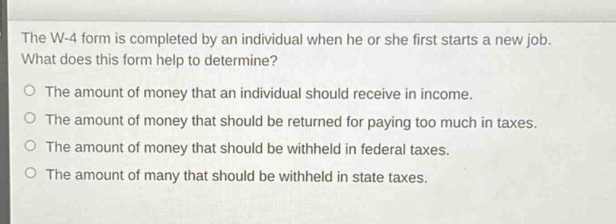 the w - 4 form is completed by an individual when he or she first starts a new job. what does this form help to determine?\no the amount of money that an individual should receive in income.\no the amount of money that should be returned for paying too much in taxes.\no the amount of money that should be withheld in federal taxes.\no the amount of many that should be withheld in state taxes.