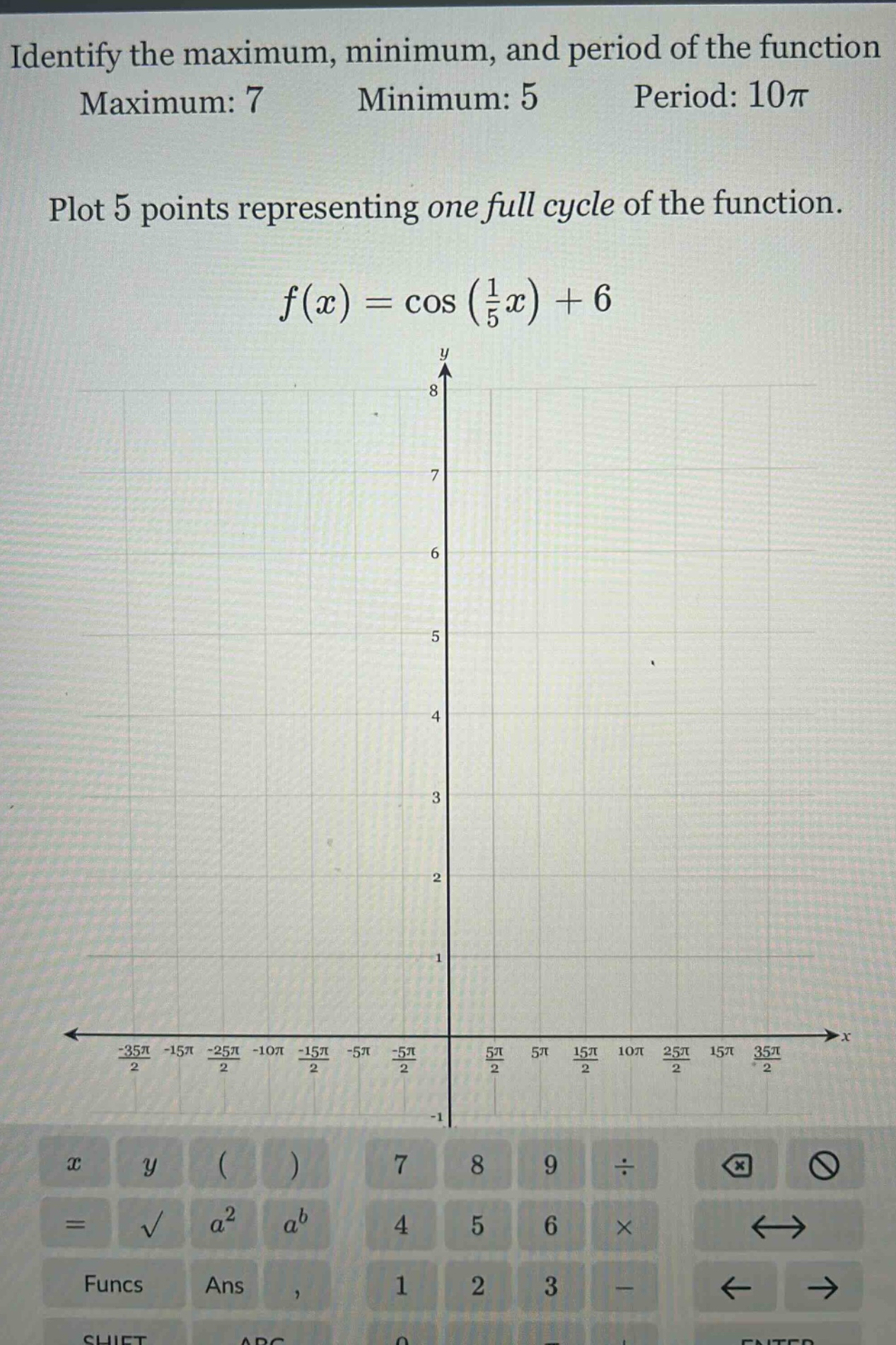 identify the maximum, minimum, and period of the function\nmaximum: 7 minimum: 5 period: 10\\pi\n\nplot 5 points representing one full cycle of the function.\n\n$f(x)=\\cos(\\frac{1}{5}x)+6$