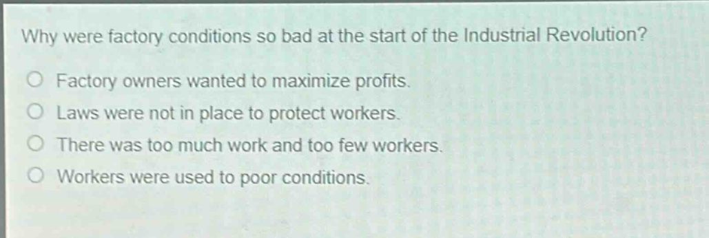 why were factory conditions so bad at the start of the industrial revolution?\no factory owners wanted to maximize profits.\no laws were not in place to protect workers.\no there was too much work and too few workers.\no workers were used to poor conditions.
