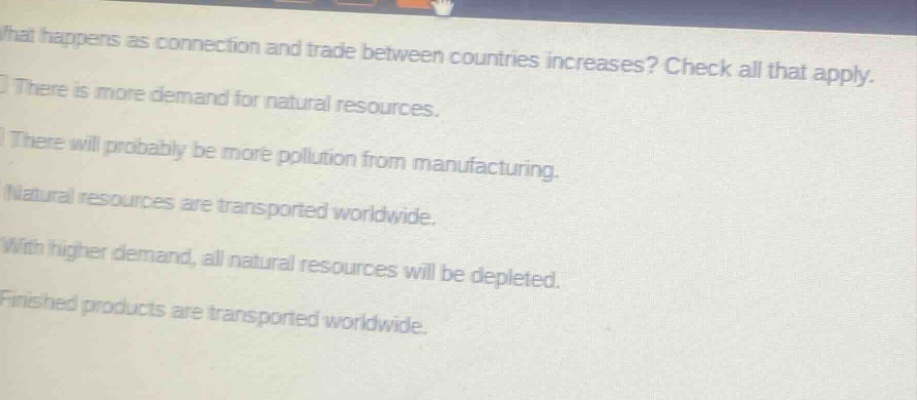 what happens as connection and trade between countries increases? check all that apply.\nthere is more demand for natural resources.\nthere will probably be more pollution from manufacturing.\nnatural resources are transported worldwide.\nwith higher demand, all natural resources will be depleted.\nfinished products are transported worldwide.