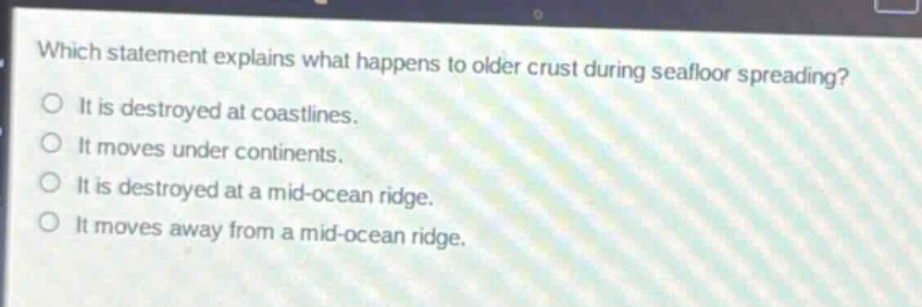 which statement explains what happens to older crust during seafloor spreading?\no it is destroyed at coastlines.\no it moves under continents.\no it is destroyed at a mid - ocean ridge.\no it moves away from a mid - ocean ridge.