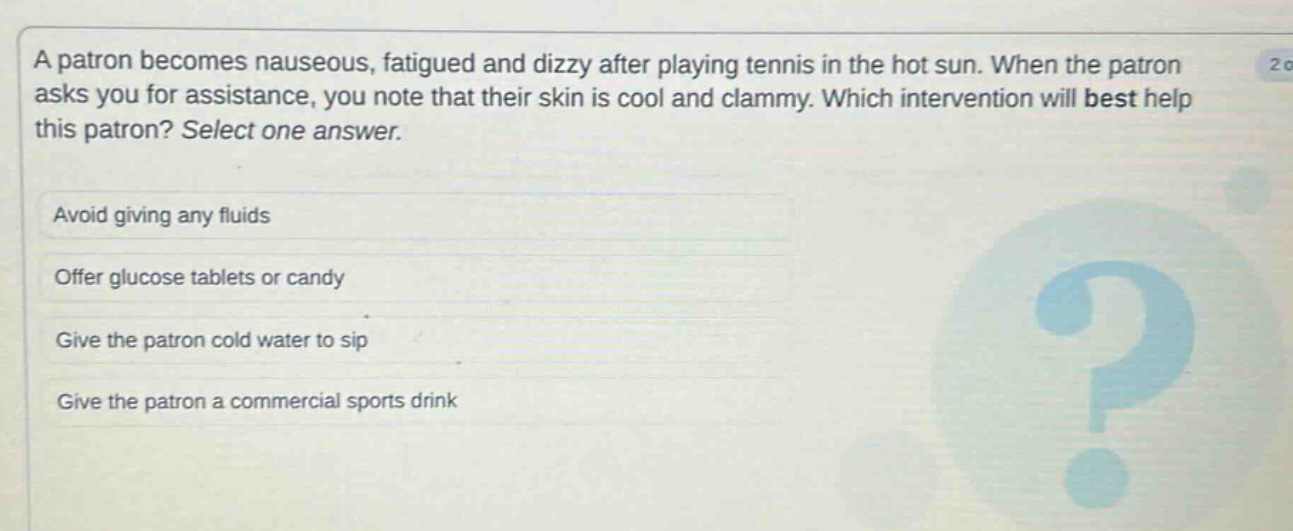 a patron becomes nauseous, fatigued and dizzy after playing tennis in the hot sun. when the patron asks you for assistance, you note that their skin is cool and clammy. which intervention will best help this patron? select one answer.\navoid giving any fluids\noffer glucose tablets or candy\ngive the patron cold water to sip\ngive the patron a commercial sports drink