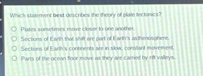 which statement best describes the theory of plate tectonics?\nplates sometimes move closer to one another.\nsections of earth that shift are part of earth’s asthenosphere.\nsections of earth’s continents are in slow, constant movement.\nparts of the ocean floor move as they are carried by rift valleys.
