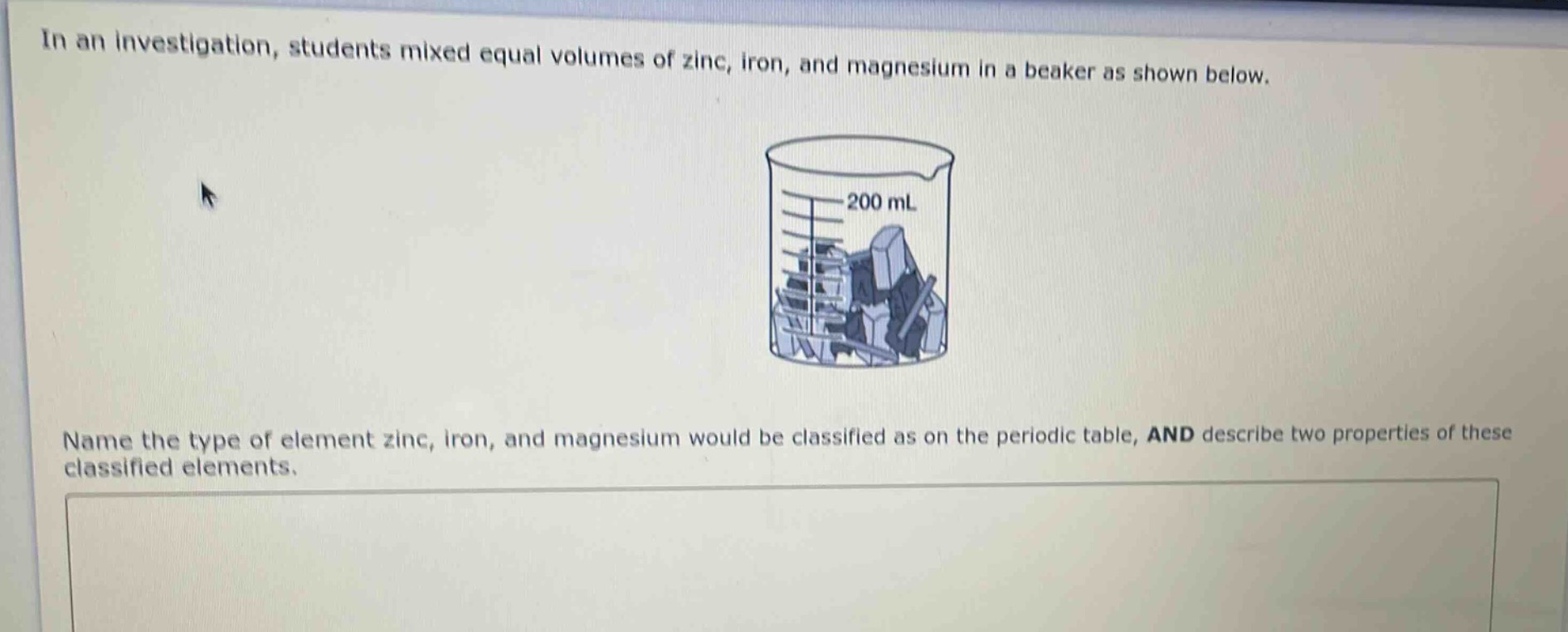 in an investigation, students mixed equal volumes of zinc, iron, and magnesium in a beaker as shown below. name the type of element zinc, iron, and magnesium would be classified as on the periodic table, and describe two properties of these classified elements.