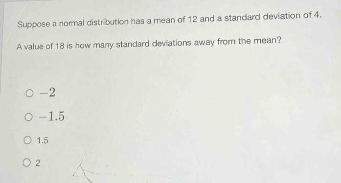 suppose a normal distribution has a mean of 12 and a standard deviation of 4. a value of 18 is how many standard deviations away from the mean?\n-2\n-1.5\n1.5\n2