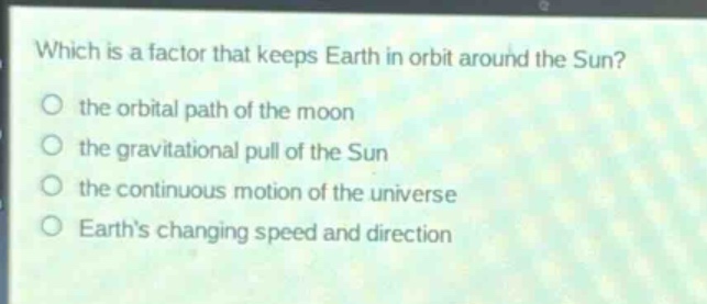 which is a factor that keeps earth in orbit around the sun?\n the orbital path of the moon\n the gravitational pull of the sun\n the continuous motion of the universe\n earths changing speed and direction