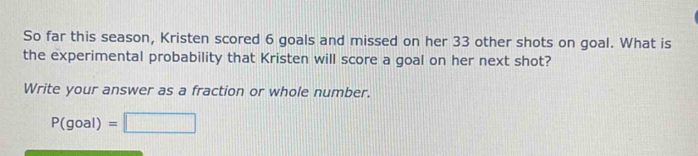 so far this season, kristen scored 6 goals and missed on her 33 other shots on goal. what is the experimental probability that kristen will score a goal on her next shot? write your answer as a fraction or whole number. p(goal) =