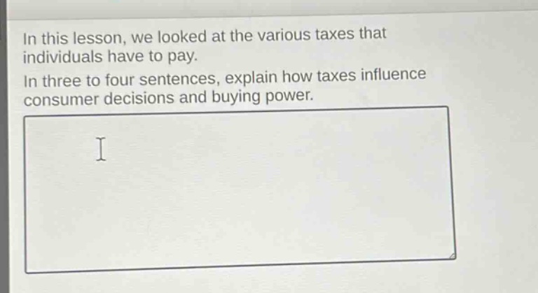 in this lesson, we looked at the various taxes that individuals have to pay. in three to four sentences, explain how taxes influence consumer decisions and buying power.
