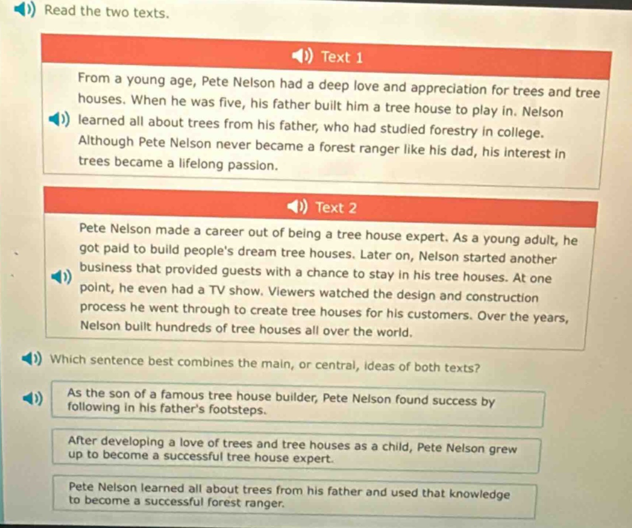 read the two texts.\ntext 1\nfrom a young age, pete nelson had a deep love and appreciation for trees and tree houses. when he was five, his father built him a tree house to play in. nelson learned all about trees from his father, who had studied forestry in college. although pete nelson never became a forest ranger like his dad, his interest in trees became a lifelong passion.\ntext 2\npete nelson made a career out of being a tree house expert. as a young adult, he got paid to build peoples dream tree houses. later on, nelson started another business that provided guests with a chance to stay in his tree houses. at one point, he even had a tv show. viewers watched the design and construction process he went through to create tree houses for his customers. over the years, nelson built hundreds of tree houses all over the world.\nwhich sentence best combines the main, or central, ideas of both texts?\nas the son of a famous tree house builder, pete nelson found success by following in his fathers footsteps.\nafter developing a love of trees and tree houses as a child, pete nelson grew up to become a successful tree house expert.\npete nelson learned all about trees from his father and used that knowledge to become a successful forest ranger.