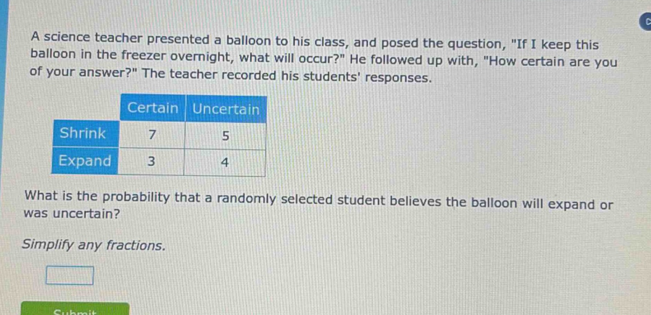 a science teacher presented a balloon to his class, and posed the question, \if i keep this balloon in the freezer overnight, what will occur?\ he followed up with, \how certain are you of your answer?\ the teacher recorded his students responses.\n\n| |certain|uncertain|\n|--|--|--|\n|shrink|7|5|\n|expand|3|4|\n\nwhat is the probability that a randomly selected student believes the balloon will expand or was uncertain?\n\nsimplify any fractions.