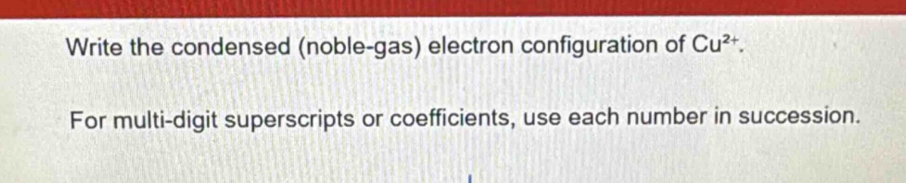 write the condensed (noble - gas) electron configuration of cu²⁺. for multi - digit superscripts or coefficients, use each number in succession.