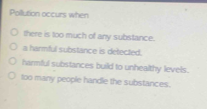 pollution occurs when\no there is too much of any substance.\no a harmful substance is detected.\no harmful substances build to unhealthy levels.\no too many people handle the substances.