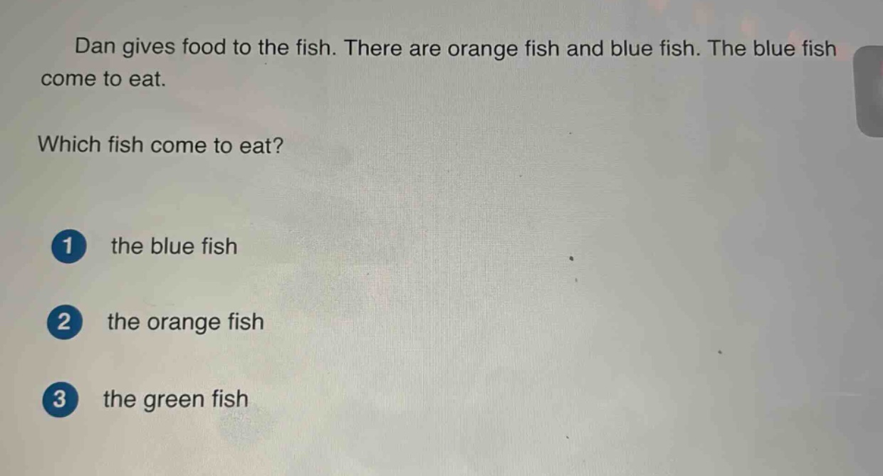 dan gives food to the fish. there are orange fish and blue fish. the blue fish come to eat. which fish come to eat? 1 the blue fish 2 the orange fish 3 the green fish
