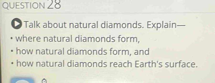 question 28\ntalk about natural diamonds. explain—\n• where natural diamonds form,\n• how natural diamonds form, and\n• how natural diamonds reach earths surface.