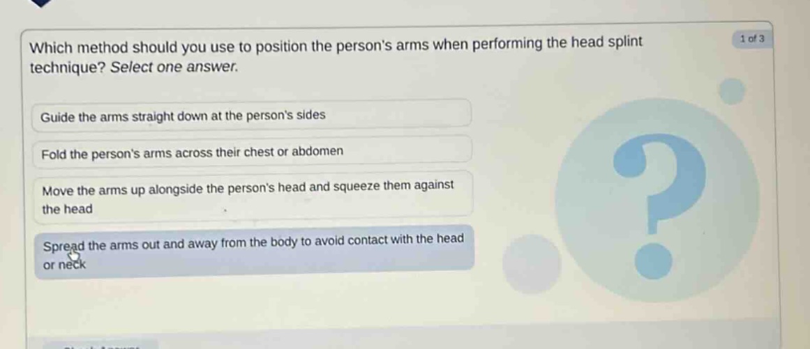 which method should you use to position the persons arms when performing the head splint technique? select one answer. guide the arms straight down at the persons sides fold the persons arms across their chest or abdomen move the arms up alongside the persons head and squeeze them against the head spread the arms out and away from the body to avoid contact with the head or neck