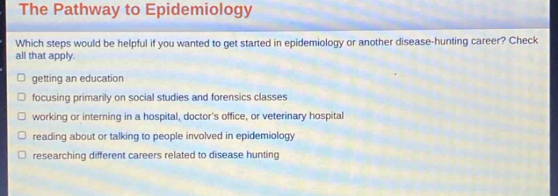 the pathway to epidemiology\nwhich steps would be helpful if you wanted to get started in epidemiology or another disease - hunting career? check all that apply.\n□ getting an education\n□ focusing primarily on social studies and forensics classes\n□ working or interning in a hospital, doctors office, or veterinary hospital\n□ reading about or talking to people involved in epidemiology\n□ researching different careers related to disease hunting
