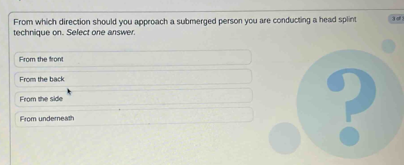 from which direction should you approach a submerged person you are conducting a head splint technique on. select one answer.\nfrom the front\nfrom the back\nfrom the side\nfrom underneath