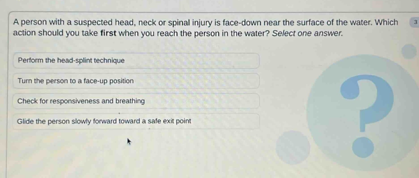a person with a suspected head, neck or spinal injury is face - down near the surface of the water. which action should you take first when you reach the person in the water? select one answer.\nperform the head - splint technique\nturn the person to a face - up position\ncheck for responsiveness and breathing\nglide the person slowly forward toward a safe exit point