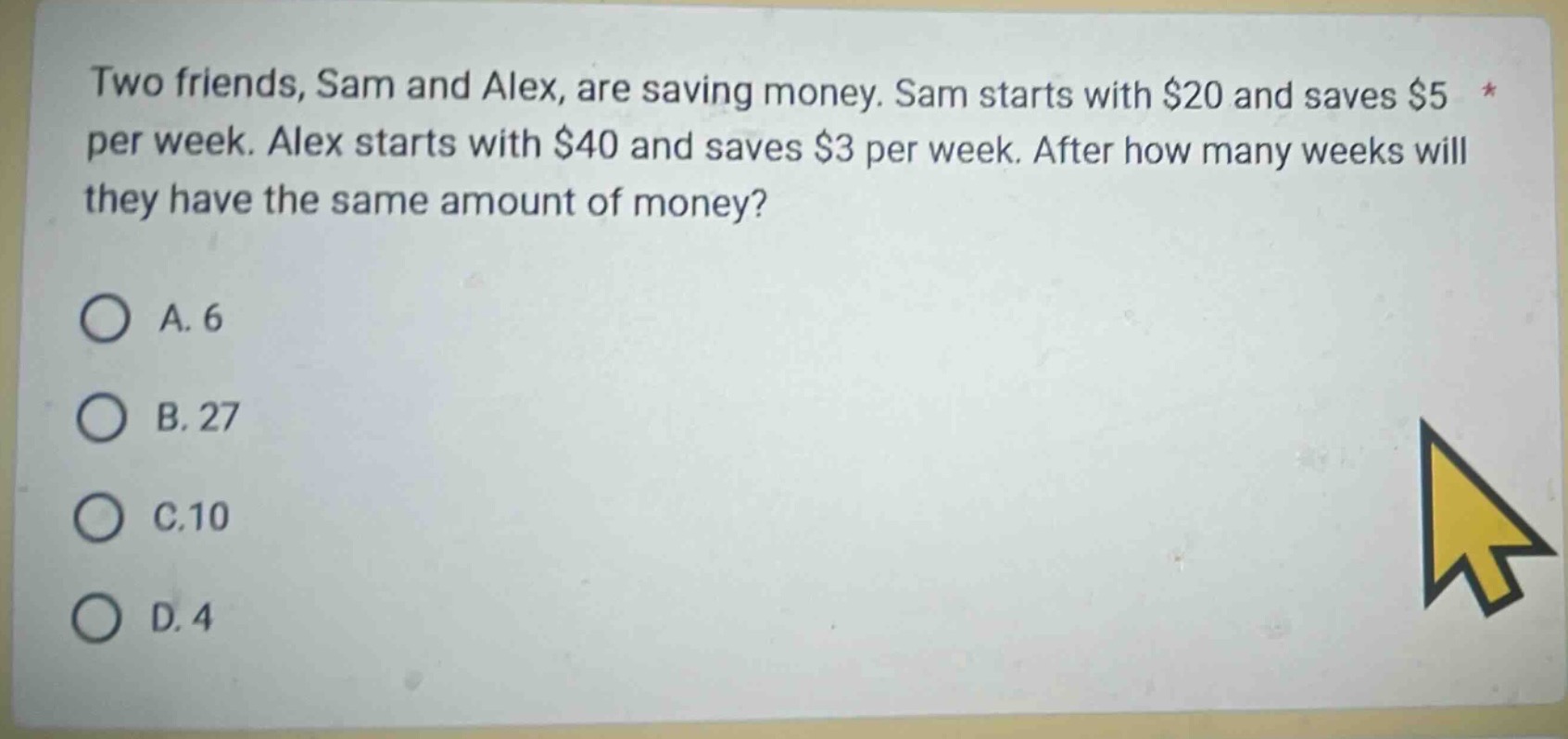 two friends, sam and alex, are saving money. sam starts with $20 and saves $5 per week. alex starts with $40 and saves $3 per week. after how many weeks will they have the same amount of money?\na. 6\nb. 27\nc.10\nd. 4