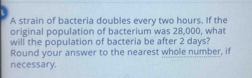 a strain of bacteria doubles every two hours. if the original population of bacterium was 28,000, what will the population of bacteria be after 2 days? round your answer to the nearest whole number, if necessary.