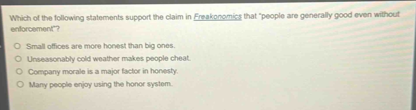 which of the following statements support the claim in freakonomics that “people are generally good even without enforcement”?\no small offices are more honest than big ones.\no unseasonably cold weather makes people cheat.\no company morale is a major factor in honesty.\no many people enjoy using the honor system.