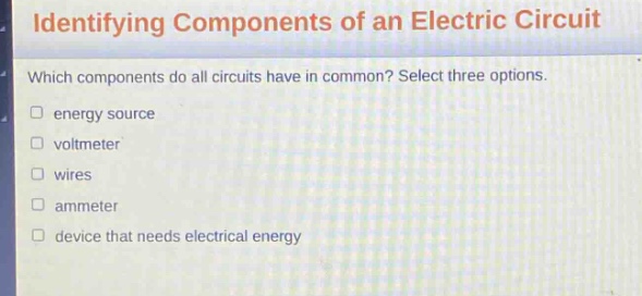 identifying components of an electric circuit\nwhich components do all circuits have in common? select three options.\n□ energy source\n□ voltmeter\n□ wires\n□ ammeter\n□ device that needs electrical energy