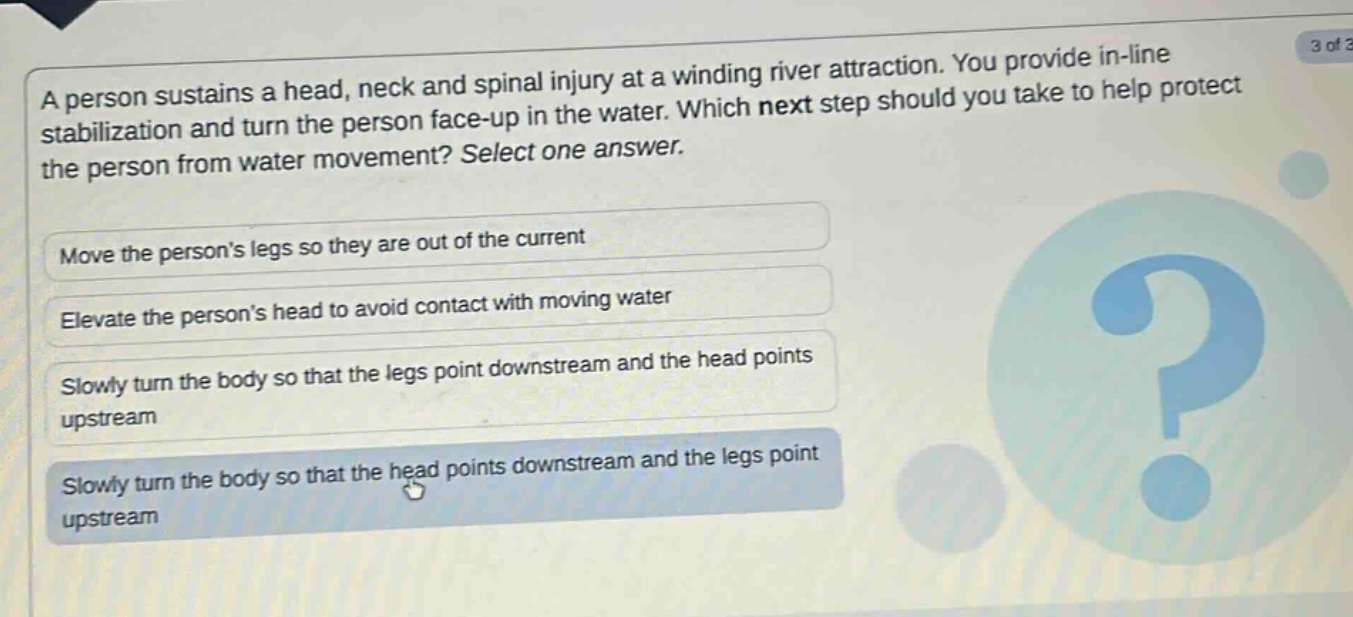 a person sustains a head, neck and spinal injury at a winding river attraction. you provide in - line stabilization and turn the person face - up in the water. which next step should you take to help protect the person from water movement? select one answer. move the persons legs so they are out of the current elevate the persons head to avoid contact with moving water slowly turn the body so that the legs point downstream and the head points upstream slowly turn the body so that the head points downstream and the legs point upstream