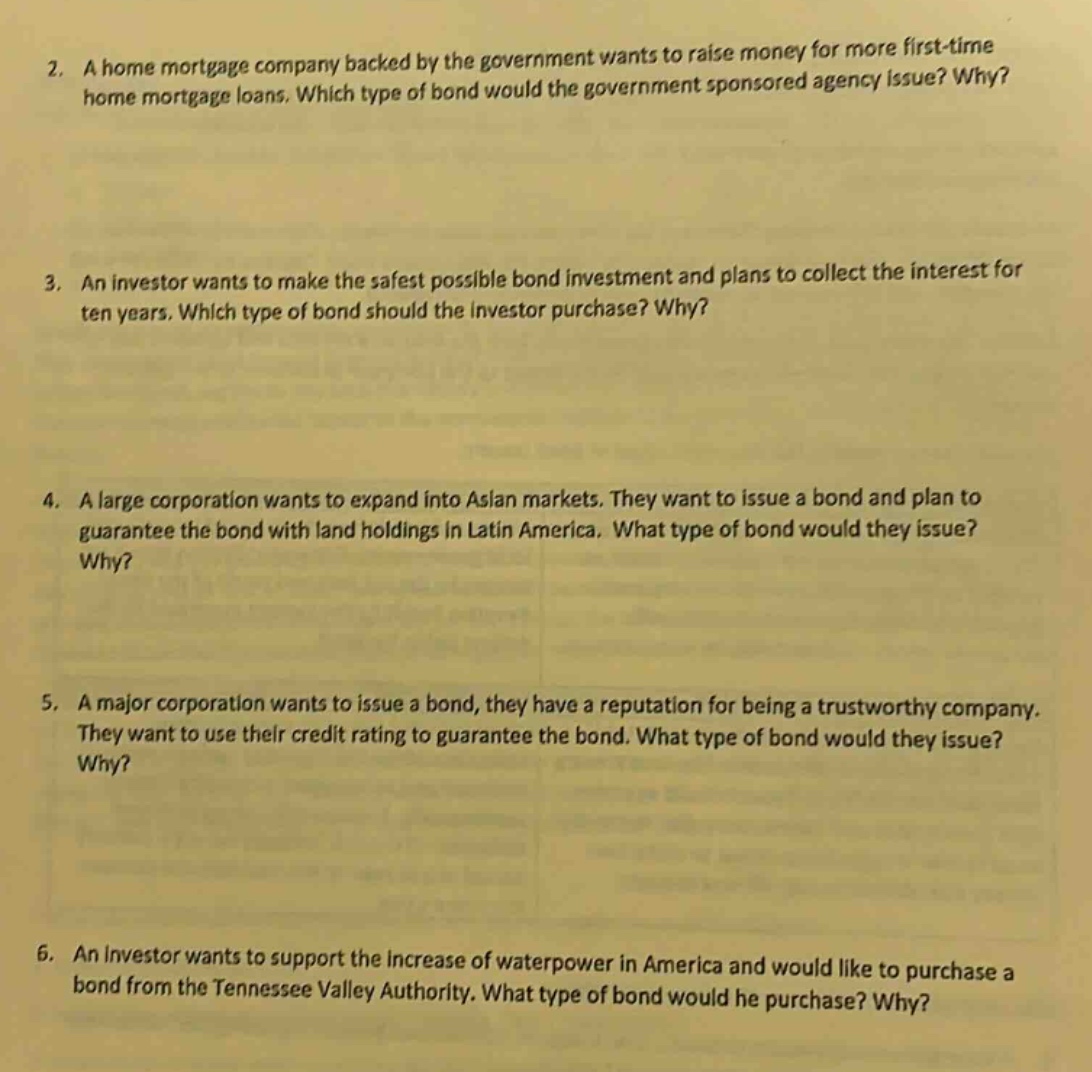 2. a home mortgage company backed by the government wants to raise money for more first - time home mortgage loans. which type of bond would the government sponsored agency issue? why?\n3. an investor wants to make the safest possible bond investment and plans to collect the interest for ten years. which type of bond should the investor purchase? why?\n4. a large corporation wants to expand into asian markets. they want to issue a bond and plan to guarantee the bond with land holdings in latin america. what type of bond would they issue? why?\n5. a major corporation wants to issue a bond, they have a reputation for being a trustworthy company. they want to use their credit rating to guarantee the bond. what type of bond would they issue? why?\n6. an investor wants to support the increase of waterpower in america and would like to purchase a bond from the tennessee valley authority. what type of bond would he purchase? why?