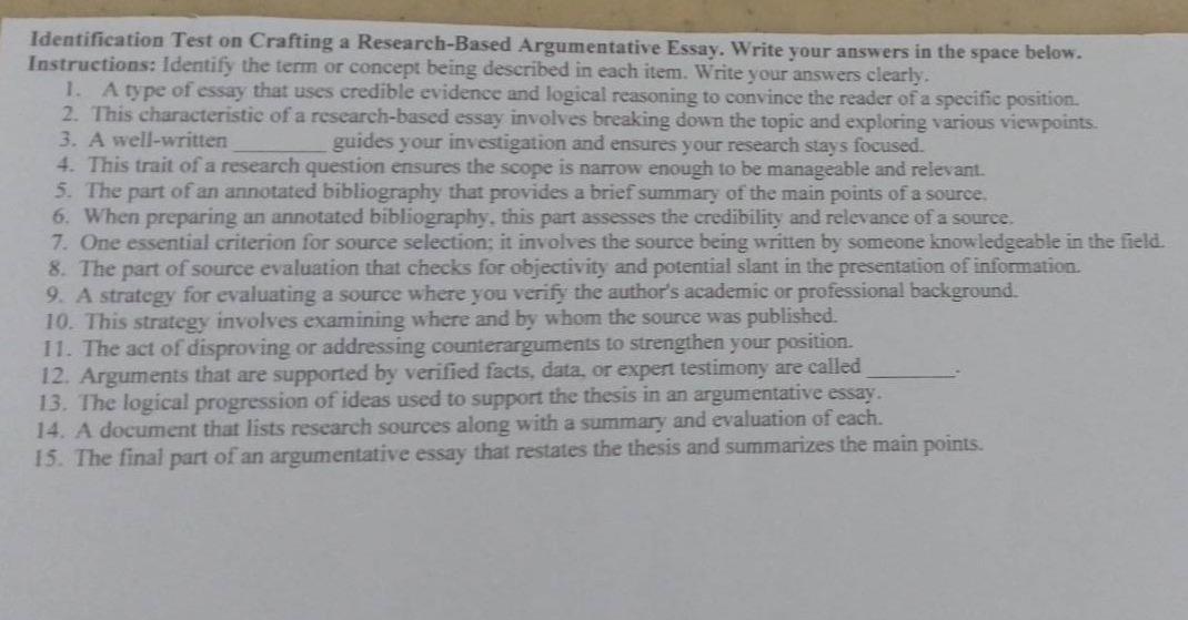 identification test on crafting a research - based argumentative essay. write your answers in the space below.\ninstructions: identify the term or concept being described in each item. write your answers clearly.\n1. a type of essay that uses credible evidence and logical reasoning to convince the reader of a specific position.\n2. this characteristic of a research - based essay involves breaking down the topic and exploring various viewpoints.\n3. a well - written ______ guides your investigation and ensures your research stays focused.\n4. this trait of a research question ensures the scope is narrow enough to be manageable and relevant.\n5. the part of an annotated bibliography that provides a brief summary of the main points of a source.\n6. when preparing an annotated bibliography, this part assesses the credibility and relevance of a source.\n7. one essential criterion for source selection; it involves the source being written by someone knowledgeable in the field.\n8. the part of source evaluation that checks for objectivity and potential slant in the presentation of information.\n9. a strategy for evaluating a source where you verify the authors academic or professional background.\n10. this strategy involves examining where and by whom the source was published.\n11. the act of disproving or addressing counterarguments to strengthen your position.\n12. arguments that are supported by verified facts, data, or expert testimony are called ______.\n13. the logical progression of ideas used to support the thesis in an argumentative essay.\n14. a document that lists research sources along with a summary and evaluation of each.\n15. the final part of an argumentative essay that restates the thesis and summarizes the main points.