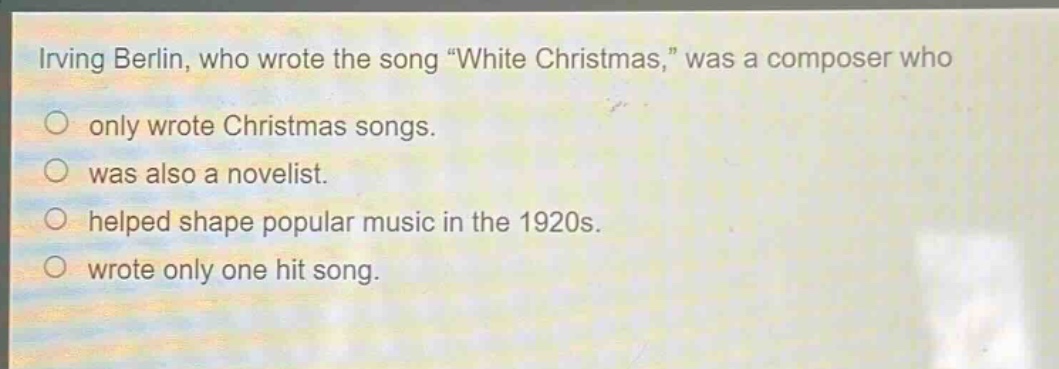 irving berlin, who wrote the song “white christmas,” was a composer who\nonly wrote christmas songs.\nwas also a novelist.\nhelped shape popular music in the 1920s.\nwrote only one hit song.