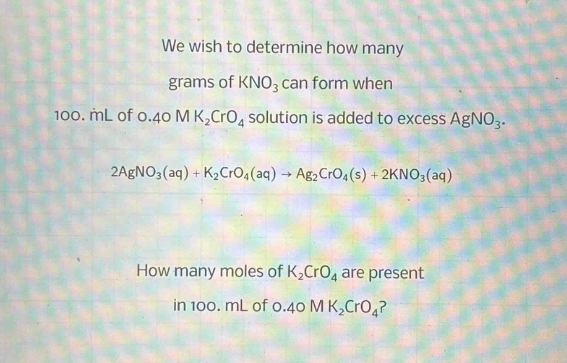 we wish to determine how many grams of kno₃ can form when 100. ml of 0.40 m k₂cro₄ solution is added to excess agno₃.\n2agno₃(aq) + k₂cro₄(aq) → ag₂cro₄(s) + 2kno₃(aq)\nhow many moles of k₂cro₄ are present in 100. ml of 0.40 m k₂cro₄?