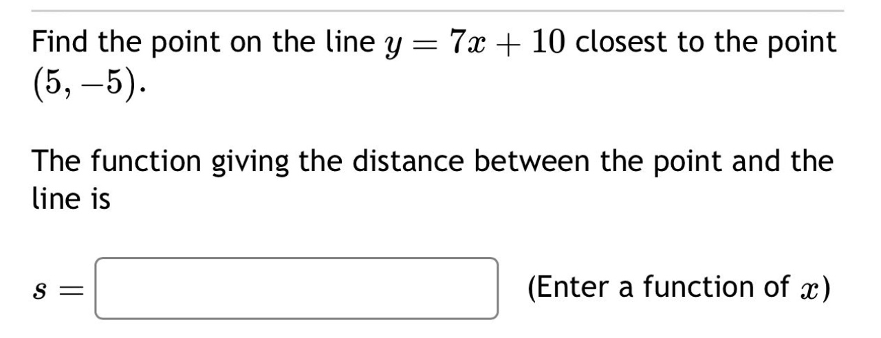 find the point on the line $y = 7x + 10$ closest to the point $(5, - 5)$. the function giving the distance between the point and the line is $s=\text{ (enter a function of }x\text{)}$