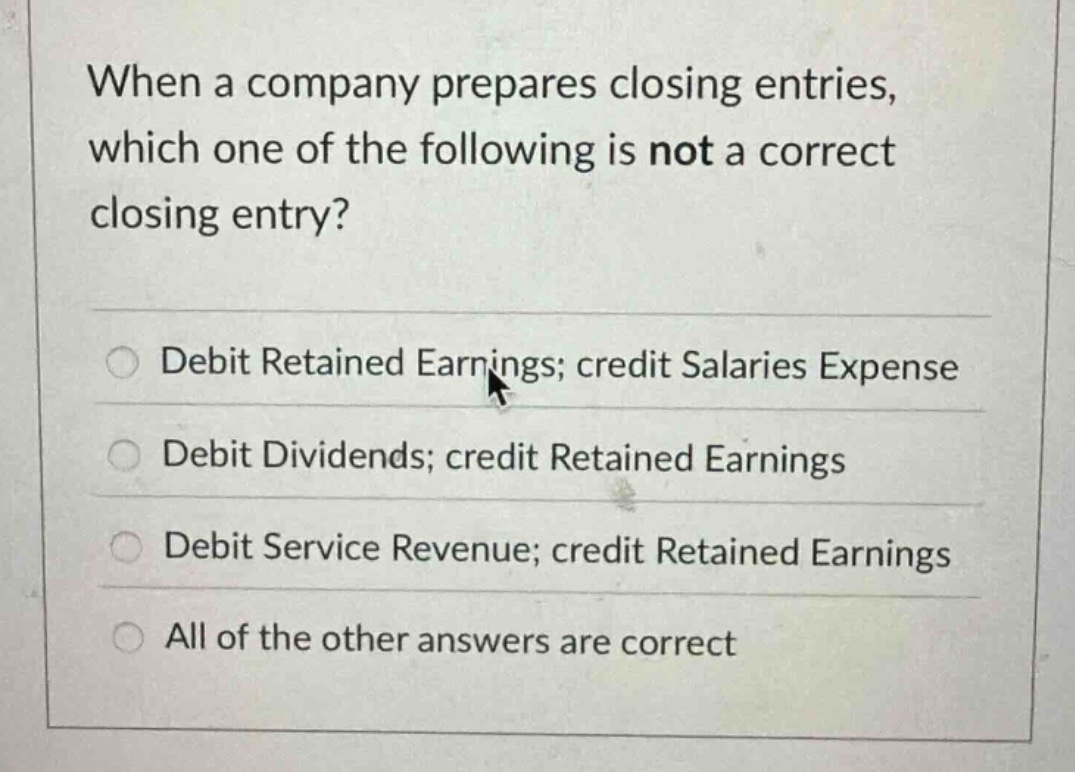 when a company prepares closing entries, which one of the following is not a correct closing entry?\ndebit retained earnings; credit salaries expense\ndebit dividends; credit retained earnings\ndebit service revenue; credit retained earnings\nall of the other answers are correct