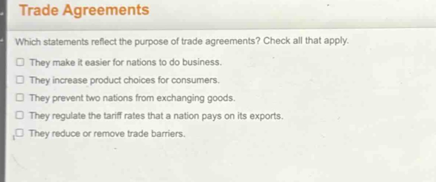 trade agreements\nwhich statements reflect the purpose of trade agreements? check all that apply.\n□ they make it easier for nations to do business.\n□ they increase product choices for consumers.\n□ they prevent two nations from exchanging goods.\n□ they regulate the tariff rates that a nation pays on its exports.\n□ they reduce or remove trade barriers.
